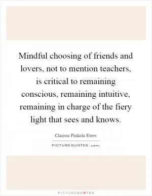 Mindful choosing of friends and lovers, not to mention teachers, is critical to remaining conscious, remaining intuitive, remaining in charge of the fiery light that sees and knows Picture Quote #1