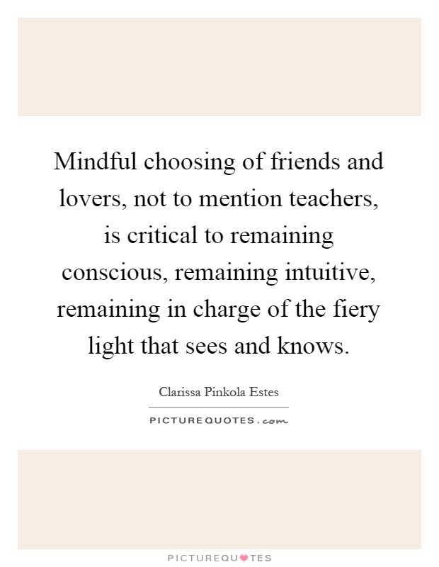 Mindful choosing of friends and lovers, not to mention teachers, is critical to remaining conscious, remaining intuitive, remaining in charge of the fiery light that sees and knows Picture Quote #1