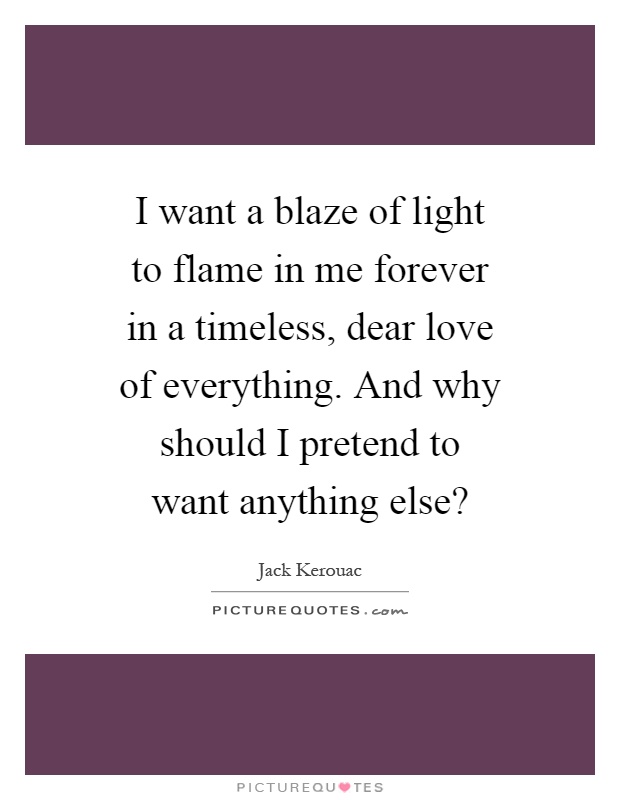 I want a blaze of light to flame in me forever in a timeless, dear love of everything. And why should I pretend to want anything else? Picture Quote #1