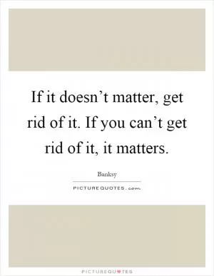 If it doesn’t matter, get rid of it. If you can’t get rid of it, it matters Picture Quote #1