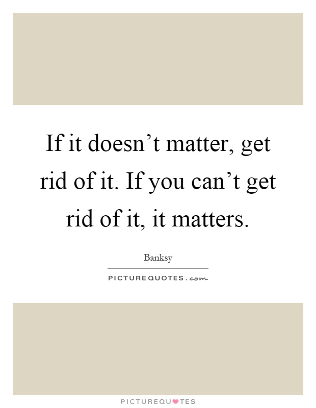 If it doesn't matter, get rid of it. If you can't get rid of it, it matters Picture Quote #1