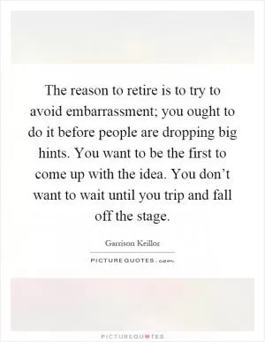 The reason to retire is to try to avoid embarrassment; you ought to do it before people are dropping big hints. You want to be the first to come up with the idea. You don’t want to wait until you trip and fall off the stage Picture Quote #1