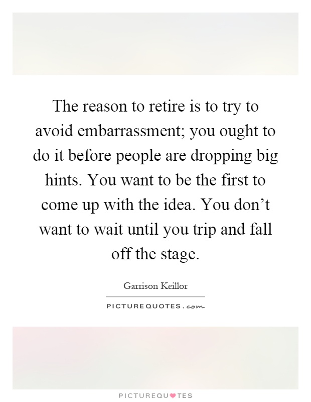 The reason to retire is to try to avoid embarrassment; you ought to do it before people are dropping big hints. You want to be the first to come up with the idea. You don't want to wait until you trip and fall off the stage Picture Quote #1
