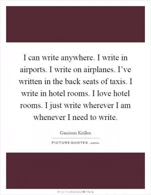 I can write anywhere. I write in airports. I write on airplanes. I’ve written in the back seats of taxis. I write in hotel rooms. I love hotel rooms. I just write wherever I am whenever I need to write Picture Quote #1