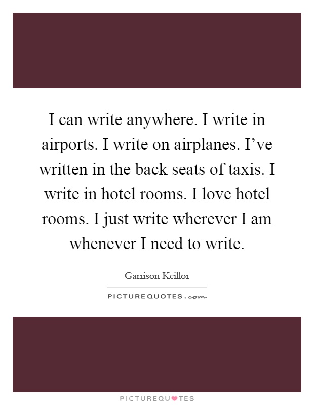 I can write anywhere. I write in airports. I write on airplanes. I've written in the back seats of taxis. I write in hotel rooms. I love hotel rooms. I just write wherever I am whenever I need to write Picture Quote #1