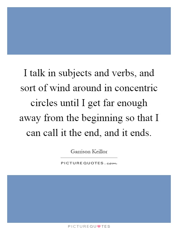 I talk in subjects and verbs, and sort of wind around in concentric circles until I get far enough away from the beginning so that I can call it the end, and it ends Picture Quote #1
