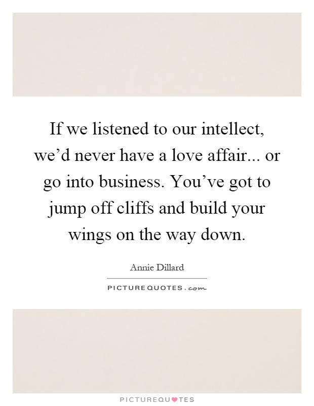 If we listened to our intellect, we'd never have a love affair... or go into business. You've got to jump off cliffs and build your wings on the way down Picture Quote #1