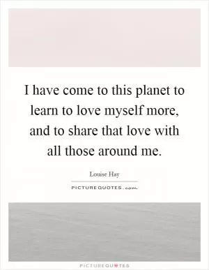 I have come to this planet to learn to love myself more, and to share that love with all those around me Picture Quote #1