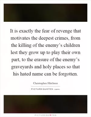 It is exactly the fear of revenge that motivates the deepest crimes, from the killing of the enemy’s children lest they grow up to play their own part, to the erasure of the enemy’s graveyards and holy places so that his hated name can be forgotten Picture Quote #1