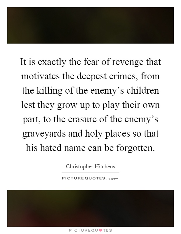 It is exactly the fear of revenge that motivates the deepest crimes, from the killing of the enemy's children lest they grow up to play their own part, to the erasure of the enemy's graveyards and holy places so that his hated name can be forgotten Picture Quote #1