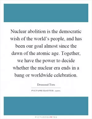 Nuclear abolition is the democratic wish of the world’s people, and has been our goal almost since the dawn of the atomic age. Together, we have the power to decide whether the nuclear era ends in a bang or worldwide celebration Picture Quote #1