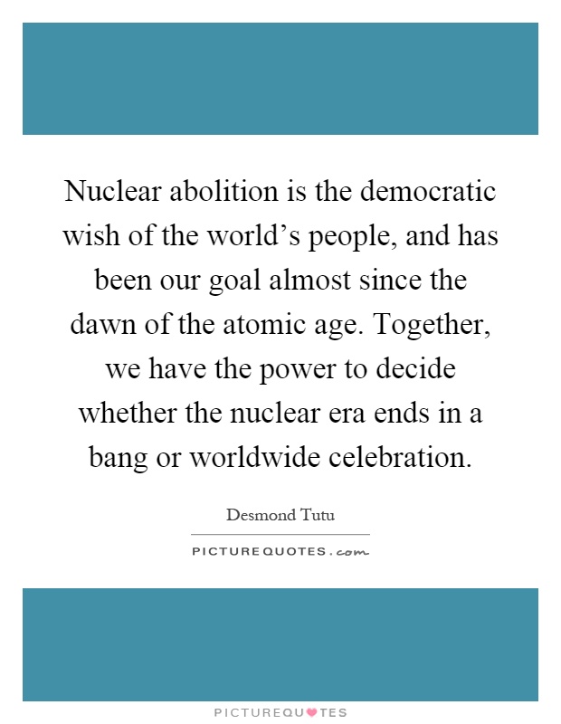Nuclear abolition is the democratic wish of the world's people, and has been our goal almost since the dawn of the atomic age. Together, we have the power to decide whether the nuclear era ends in a bang or worldwide celebration Picture Quote #1