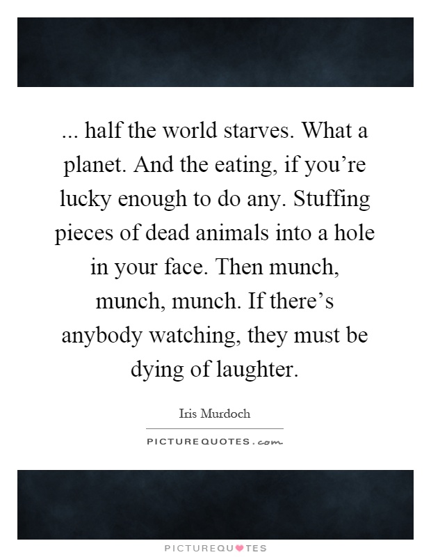 ... half the world starves. What a planet. And the eating, if you're lucky enough to do any. Stuffing pieces of dead animals into a hole in your face. Then munch, munch, munch. If there's anybody watching, they must be dying of laughter Picture Quote #1
