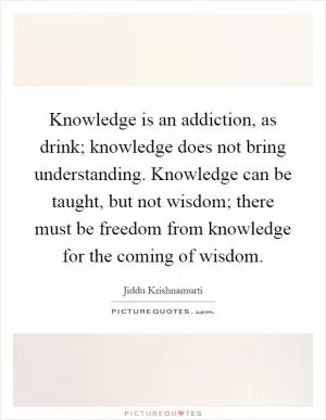 Knowledge is an addiction, as drink; knowledge does not bring understanding. Knowledge can be taught, but not wisdom; there must be freedom from knowledge for the coming of wisdom Picture Quote #1