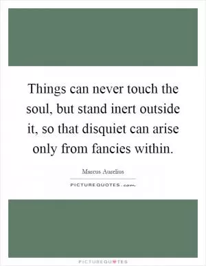 Things can never touch the soul, but stand inert outside it, so that disquiet can arise only from fancies within Picture Quote #1