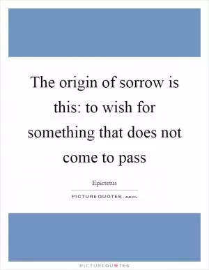 The origin of sorrow is this: to wish for something that does not come to pass Picture Quote #1