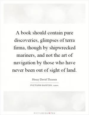 A book should contain pure discoveries, glimpses of terra firma, though by shipwrecked mariners, and not the art of navigation by those who have never been out of sight of land Picture Quote #1