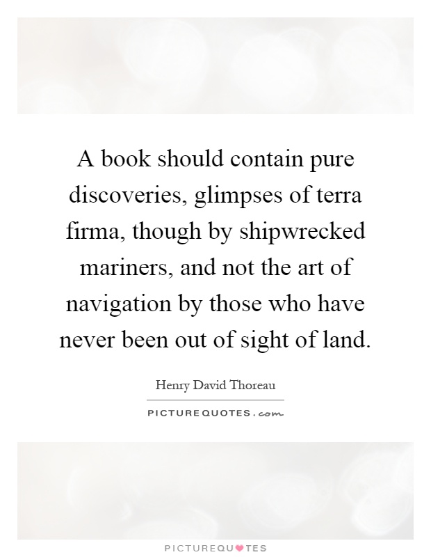 A book should contain pure discoveries, glimpses of terra firma, though by shipwrecked mariners, and not the art of navigation by those who have never been out of sight of land Picture Quote #1