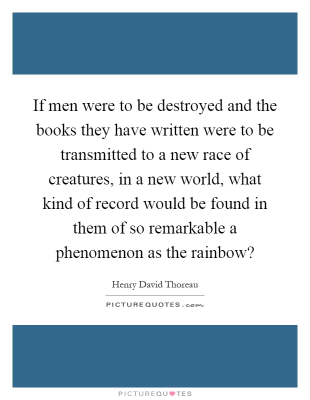 If men were to be destroyed and the books they have written were to be transmitted to a new race of creatures, in a new world, what kind of record would be found in them of so remarkable a phenomenon as the rainbow? Picture Quote #1