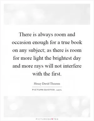 There is always room and occasion enough for a true book on any subject; as there is room for more light the brightest day and more rays will not interfere with the first Picture Quote #1