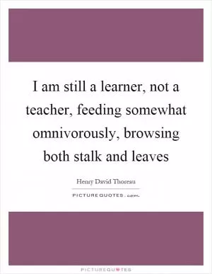 I am still a learner, not a teacher, feeding somewhat omnivorously, browsing both stalk and leaves Picture Quote #1