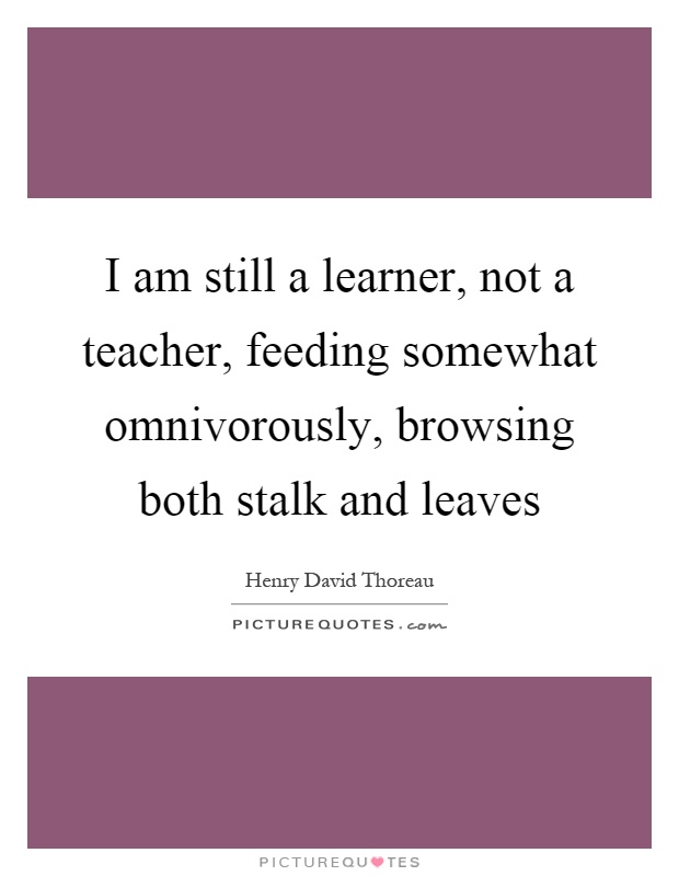 I am still a learner, not a teacher, feeding somewhat omnivorously, browsing both stalk and leaves Picture Quote #1