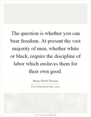 The question is whether you can bear freedom. At present the vast majority of men, whether white or black, require the discipline of labor which enslaves them for their own good Picture Quote #1
