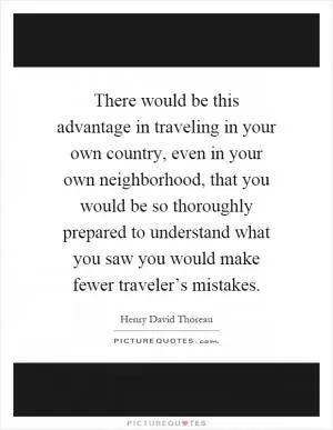 There would be this advantage in traveling in your own country, even in your own neighborhood, that you would be so thoroughly prepared to understand what you saw you would make fewer traveler’s mistakes Picture Quote #1