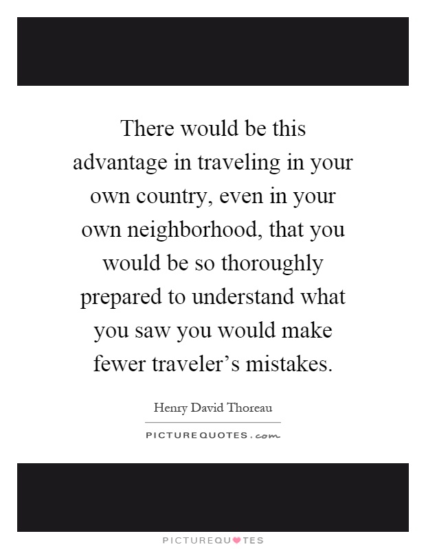 There would be this advantage in traveling in your own country, even in your own neighborhood, that you would be so thoroughly prepared to understand what you saw you would make fewer traveler's mistakes Picture Quote #1