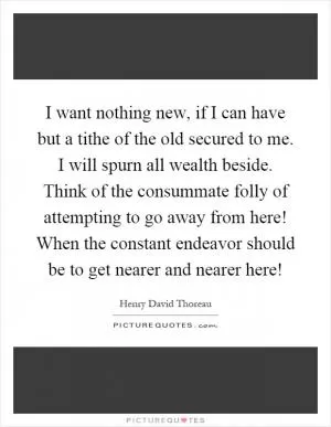 I want nothing new, if I can have but a tithe of the old secured to me. I will spurn all wealth beside. Think of the consummate folly of attempting to go away from here! When the constant endeavor should be to get nearer and nearer here! Picture Quote #1