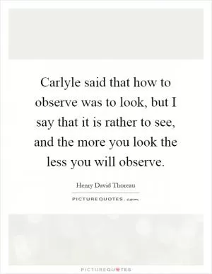 Carlyle said that how to observe was to look, but I say that it is rather to see, and the more you look the less you will observe Picture Quote #1