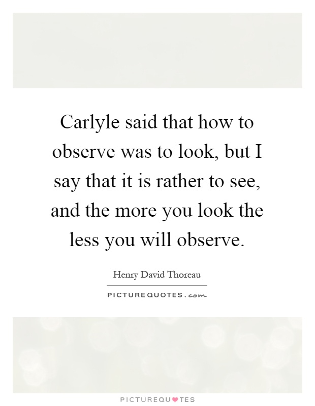 Carlyle said that how to observe was to look, but I say that it is rather to see, and the more you look the less you will observe Picture Quote #1