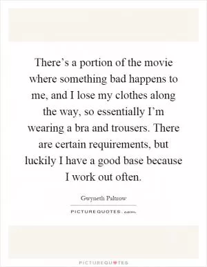 There’s a portion of the movie where something bad happens to me, and I lose my clothes along the way, so essentially I’m wearing a bra and trousers. There are certain requirements, but luckily I have a good base because I work out often Picture Quote #1