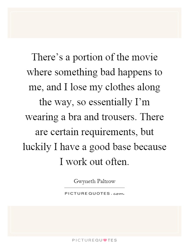 There's a portion of the movie where something bad happens to me, and I lose my clothes along the way, so essentially I'm wearing a bra and trousers. There are certain requirements, but luckily I have a good base because I work out often Picture Quote #1
