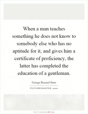 When a man teaches something he does not know to somebody else who has no aptitude for it, and gives him a certificate of proficiency, the latter has completed the education of a gentleman Picture Quote #1