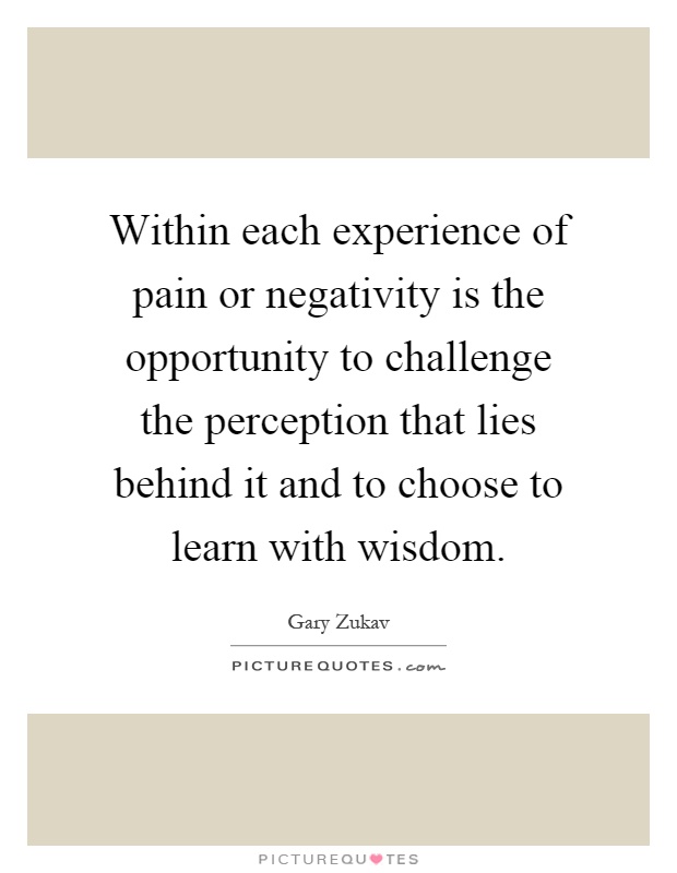 Within each experience of pain or negativity is the opportunity to challenge the perception that lies behind it and to choose to learn with wisdom Picture Quote #1