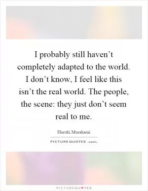I probably still haven’t completely adapted to the world. I don’t know, I feel like this isn’t the real world. The people, the scene: they just don’t seem real to me Picture Quote #1