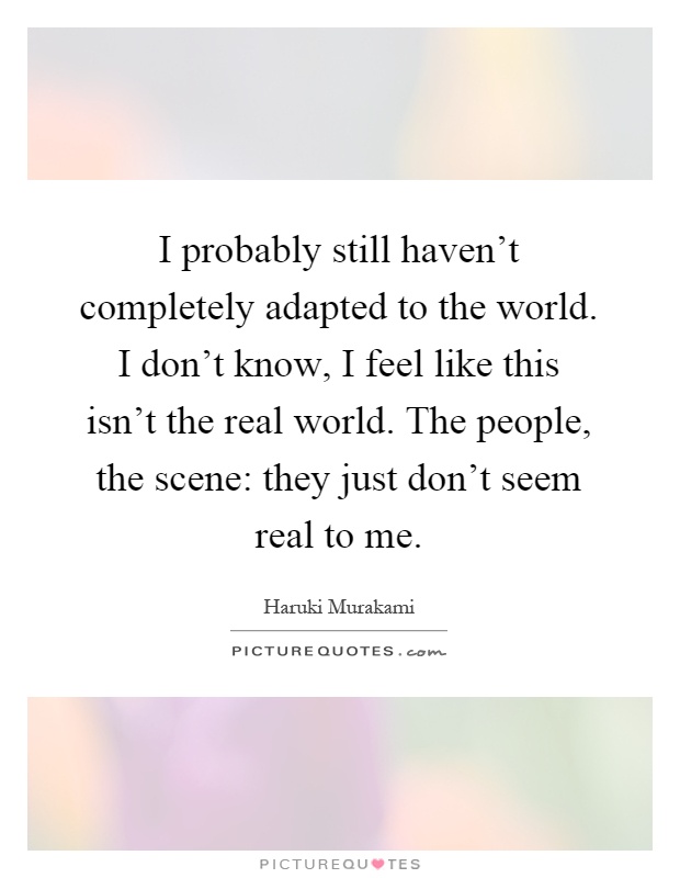 I probably still haven't completely adapted to the world. I don't know, I feel like this isn't the real world. The people, the scene: they just don't seem real to me Picture Quote #1