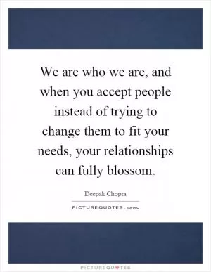 We are who we are, and when you accept people instead of trying to change them to fit your needs, your relationships can fully blossom Picture Quote #1