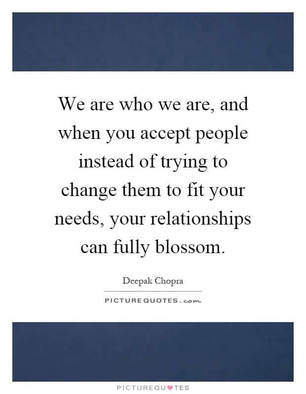 We are who we are, and when you accept people instead of trying to change them to fit your needs, your relationships can fully blossom Picture Quote #1