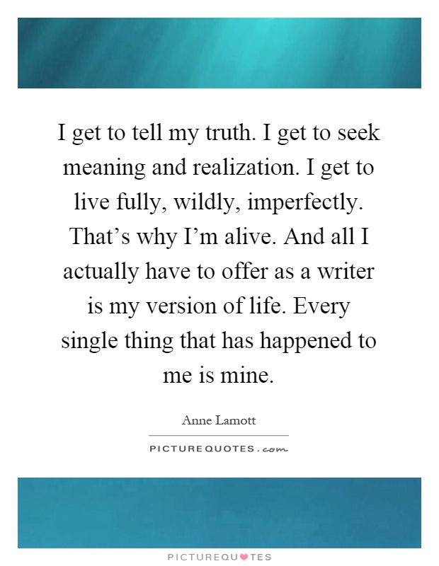 I get to tell my truth. I get to seek meaning and realization. I get to live fully, wildly, imperfectly. That's why I'm alive. And all I actually have to offer as a writer is my version of life. Every single thing that has happened to me is mine Picture Quote #1