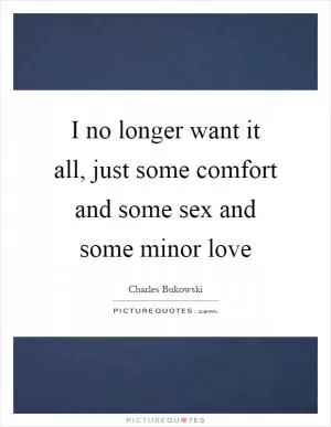 I no longer want it all, just some comfort and some sex and some minor love Picture Quote #1