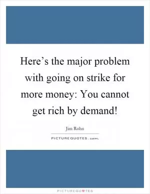 Here’s the major problem with going on strike for more money: You cannot get rich by demand! Picture Quote #1