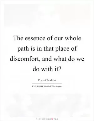 The essence of our whole path is in that place of discomfort, and what do we do with it? Picture Quote #1
