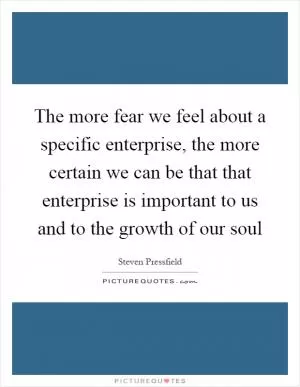 The more fear we feel about a specific enterprise, the more certain we can be that that enterprise is important to us and to the growth of our soul Picture Quote #1