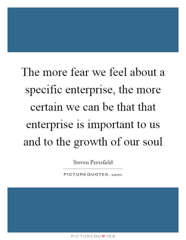 The more fear we feel about a specific enterprise, the more certain we can be that that enterprise is important to us and to the growth of our soul Picture Quote #1