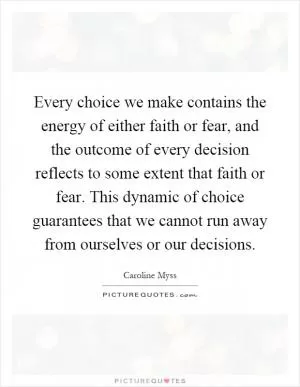 Every choice we make contains the energy of either faith or fear, and the outcome of every decision reflects to some extent that faith or fear. This dynamic of choice guarantees that we cannot run away from ourselves or our decisions Picture Quote #1