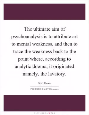 The ultimate aim of psychoanalysis is to attribute art to mental weakness, and then to trace the weakness back to the point where, according to analytic dogma, it originated namely, the lavatory Picture Quote #1