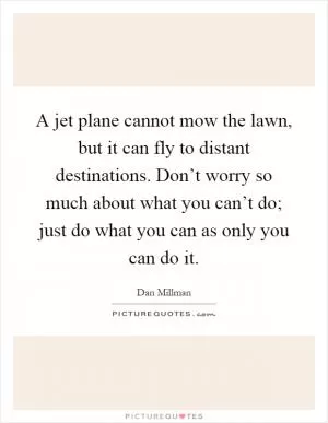 A jet plane cannot mow the lawn, but it can fly to distant destinations. Don’t worry so much about what you can’t do; just do what you can as only you can do it Picture Quote #1