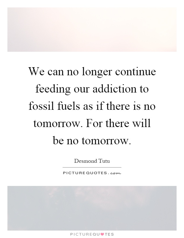 We can no longer continue feeding our addiction to fossil fuels as if there is no tomorrow. For there will be no tomorrow Picture Quote #1